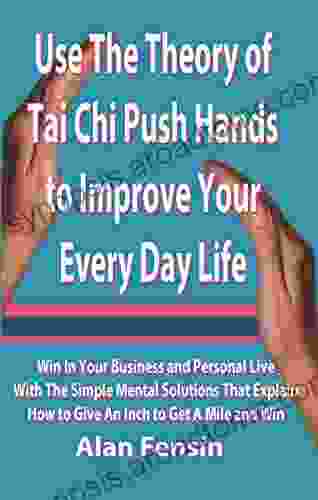 Use The Theory of Tai Chi Push Hands to Improve Your Every Day Life: Win In Your Business and Personal Life With The Simple Mental Solutions That Explain How to Give An Inch to Get A Mile and Win