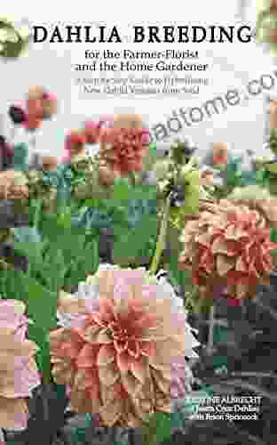 Dahlia Breeding For The Farmer Florist And The Home Gardener: A Step By Step Guide To Hybridizing New Dahlia Varieties From Seed