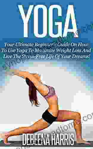 Yoga: Your Ultimate Beginner S Guide On How To Use Yoga To Maximize Weight Loss And Live The Stress Free Life Of Your Dreams